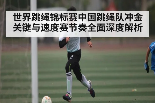 世界跳绳锦标赛中国跳绳队冲金关键与速度赛节奏全面深度解析 - hth