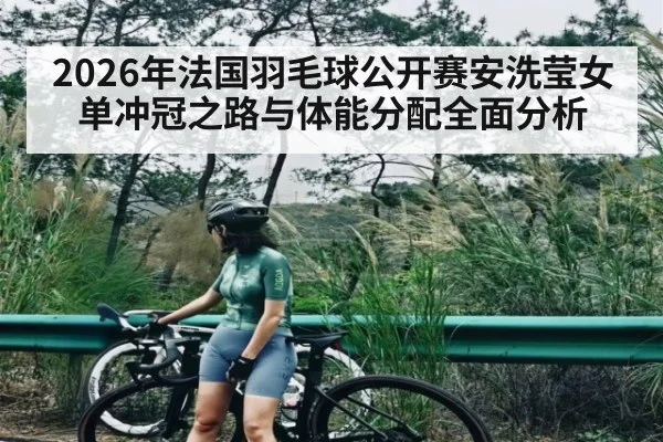 2026年法国羽毛球公开赛安洗莹女单冲冠之路与体能分配全面分析 - hth