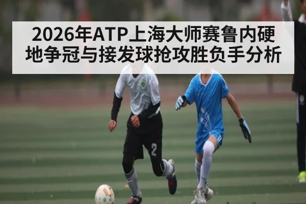 2026年ATP上海大师赛鲁内硬地争冠与接发球抢攻胜负手分析 | hth