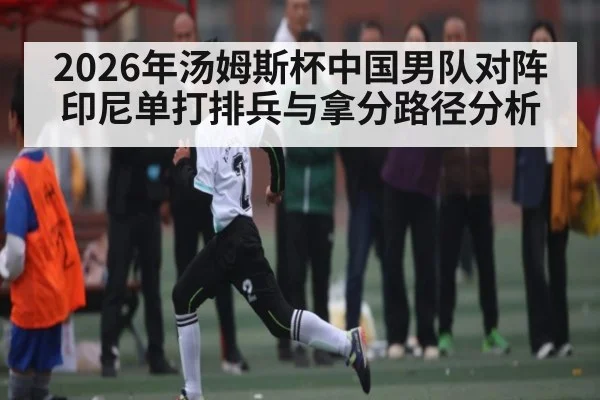 2026年汤姆斯杯中国男队对阵印尼单打排兵与拿分路径分析